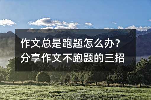 作文总是跑题怎么办?分享作文不跑题的三招