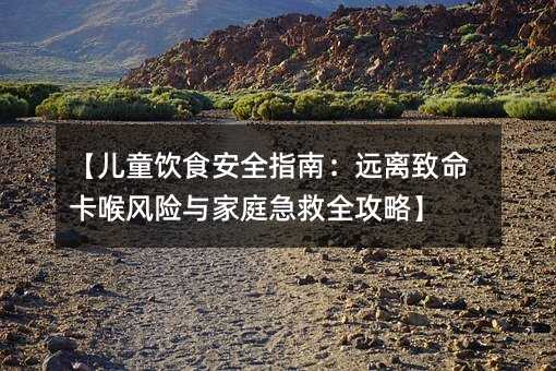 【儿童饮食安全指南:远离致命卡喉风险与家庭急救全攻略】