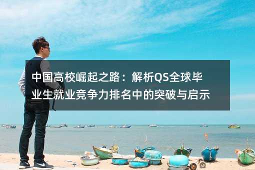 中国高校崛起之路:解析QS全球毕业生就业竞争力排名中的突破与启示