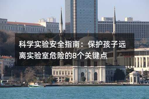 科学实验安全指南:保护孩子远离实验室危险的8个关键点